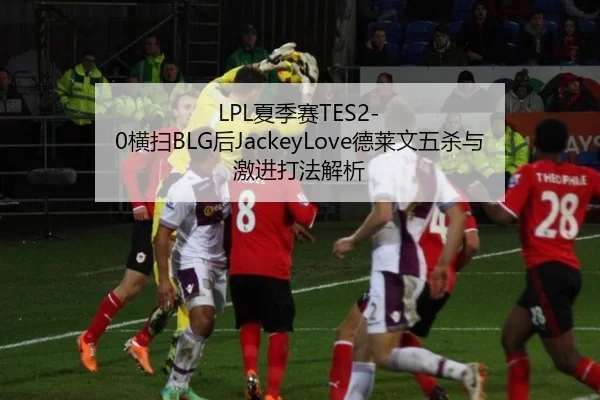 LPL夏季赛TES2-0横扫BLG后JackeyLove德莱文五杀与激进打法解析